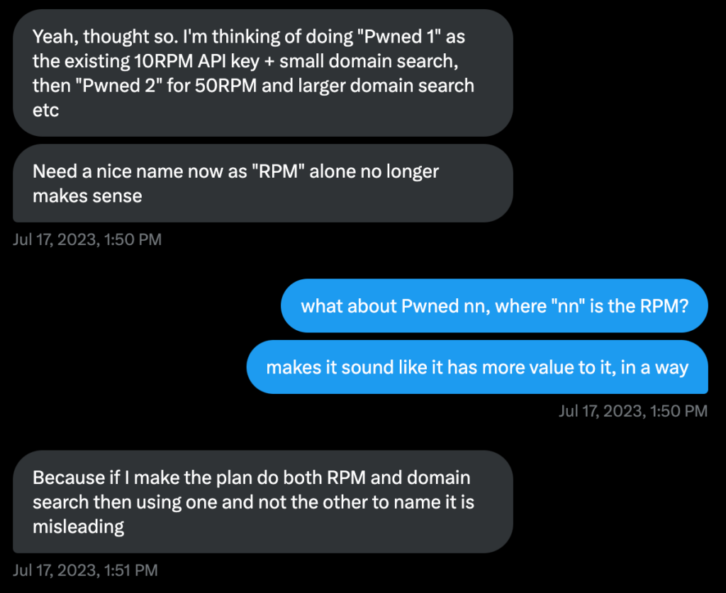 troy: "Yeah, thought so. I'm thinking of doing "Pwned 1" as the existing 10RPM API key + small domain search, then "Pwned 2" for 50RPM and larger domain search etc"
troy: "Need a nice name now as "RPM" alone no longer makes sense"

brendo: "what about Pwned nn, where "nn" is the RPM?"
brendo: "makes it sound like it has more value to it, in a way"

troy: "Because if I make the plan do both RPM and domain search then using one and not the other to name it is misleading"
