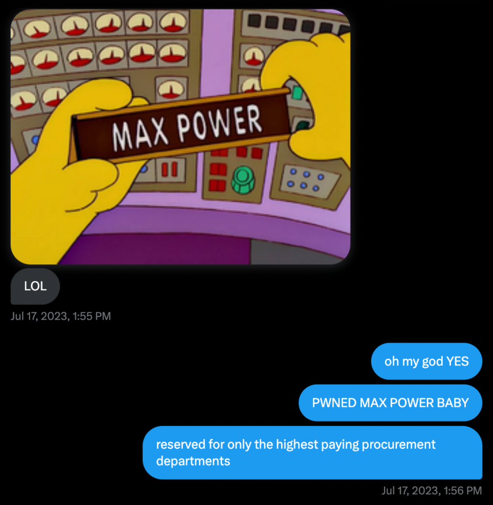 troy: *a screencap from The Simpsons containing a badge or desk plaque with the name "MAX POWER" printed on it*
troy: "LOL"

brendo: "oh my god YES"
brendo: "PWNED MAX POWER BABY"
brendo: "reserved for only the highest paying procurement departments"
